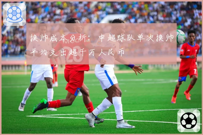 换帅成本分析:中超球队单次换帅平均支出超千万人民币