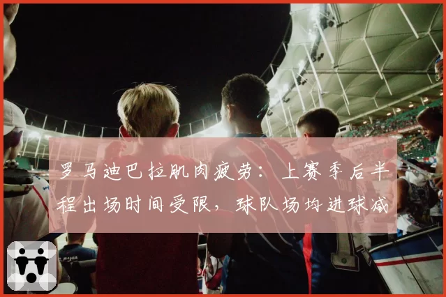 罗马迪巴拉肌肉疲劳：上赛季后半程出场时间受限，球队场均进球减少0.6个