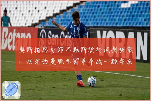 奥斯梅恩与那不勒斯续约谈判破裂,切尔西曼联冬窗争夺战一触即发