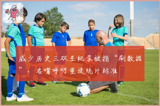 威少历史三双王纪录被指“刷数据”，名嘴呼吁重设统计标准