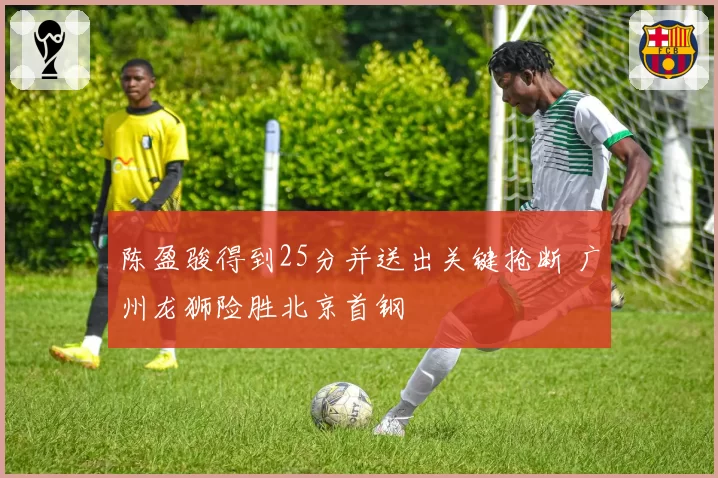 陈盈骏得到25分并送出关键抢断 广州龙狮险胜北京首钢