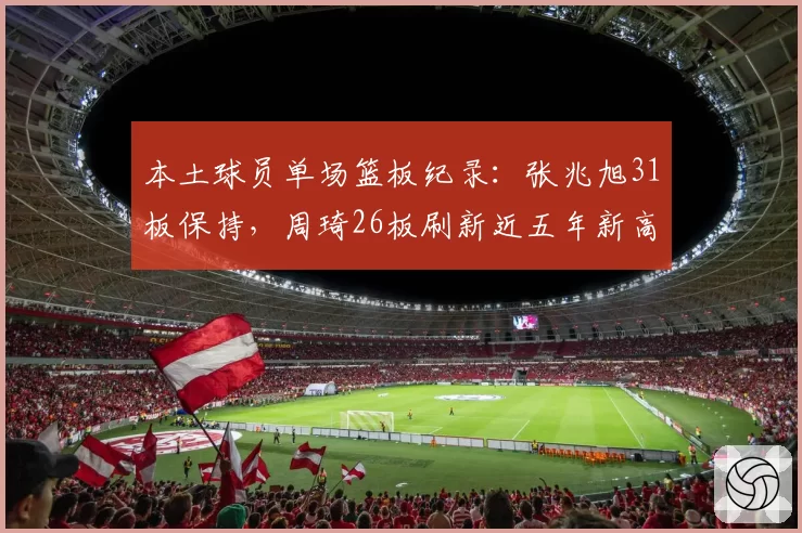 本土球员单场篮板纪录:张兆旭31板保持,周琦26板刷新近五年新高