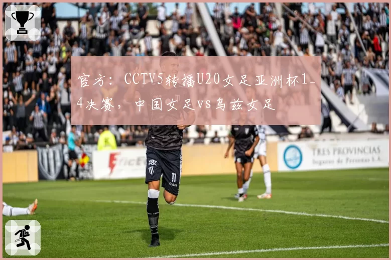 官方:CCTV5转播U20女足亚洲杯1_4决赛,中国女足vs乌兹女足