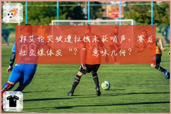 郭艾伦突破遭拉拽未获哨声，赛后社交媒体发“？”意味几何？