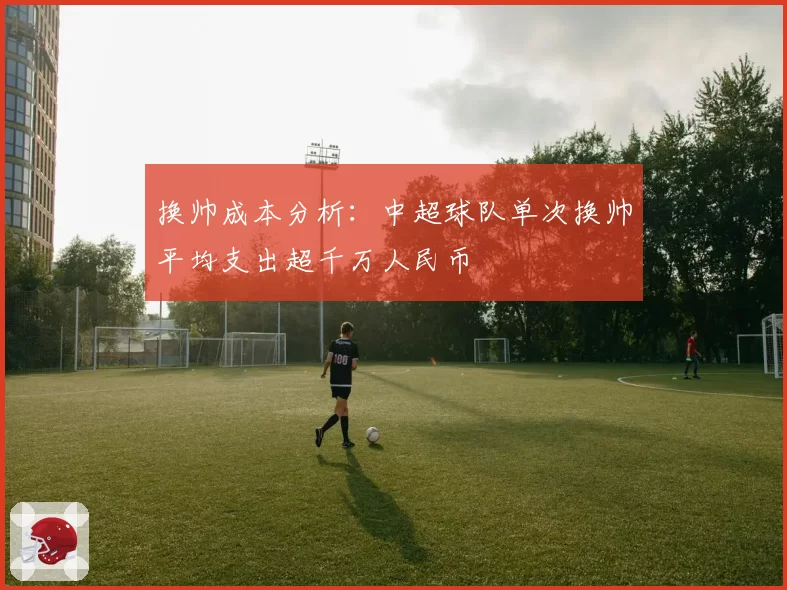 换帅成本分析:中超球队单次换帅平均支出超千万人民币