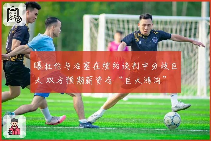 曝杜伦与活塞在续约谈判中分歧巨大 双方预期薪资存“巨大鸿沟”