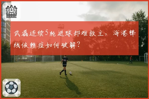 武磊连续5轮进球却难救主，海港锋线依赖症如何破解？