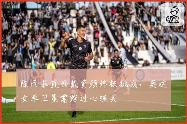 陈雨菲直面戴资颖终极挑战，奥运女单卫冕需跨过心理关